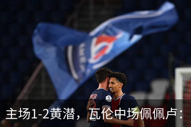 主场1-2黄潜，瓦伦中场佩佩卢：红牌成为比赛转折点