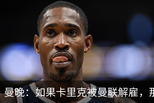 曼晚：如果卡里克被曼联解雇，那么离开的人不应该只有他一个