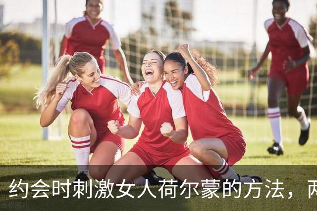 约会时刺激女人荷尔蒙的方法，两个坏招，越坏她越上头，别不信