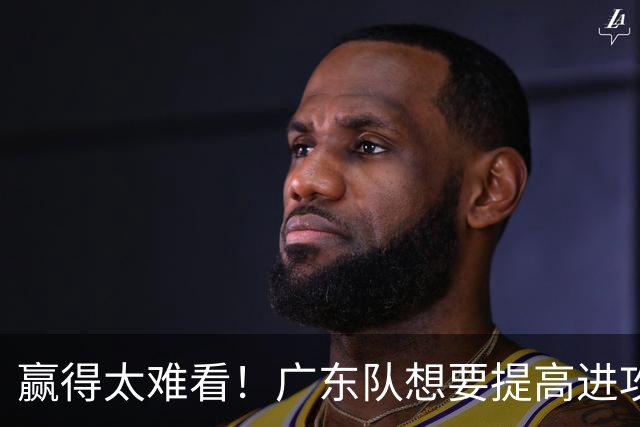 赢得太难看！广东队想要提高进攻效率 必须裁掉3人重用1人少用1人