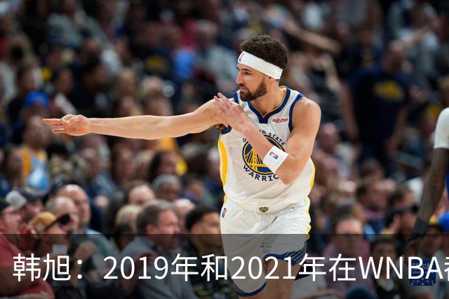 韩旭：2019年和2021年在WNBA都要靠翻译，今年才逐渐脱离
