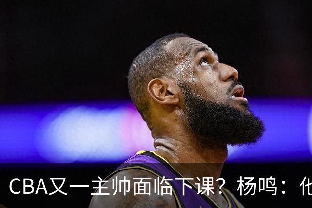 CBA又一主帅面临下课？杨鸣：他对比赛的掌控和熟悉程度很难让人理解