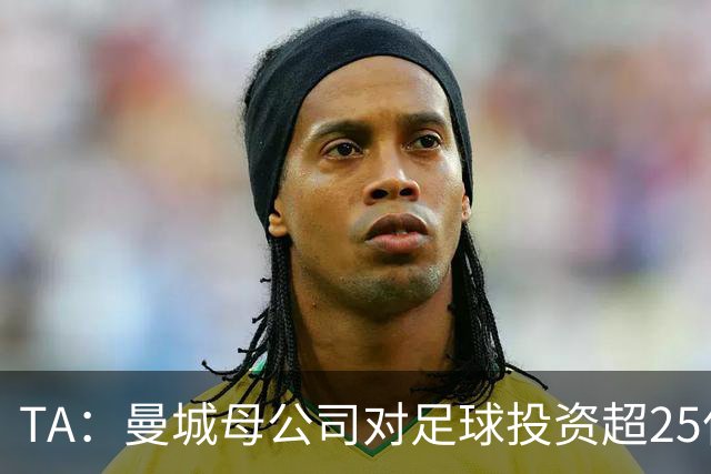 TA：曼城母公司对足球投资超25亿镑，穆巴拉克称CFG估值超73亿